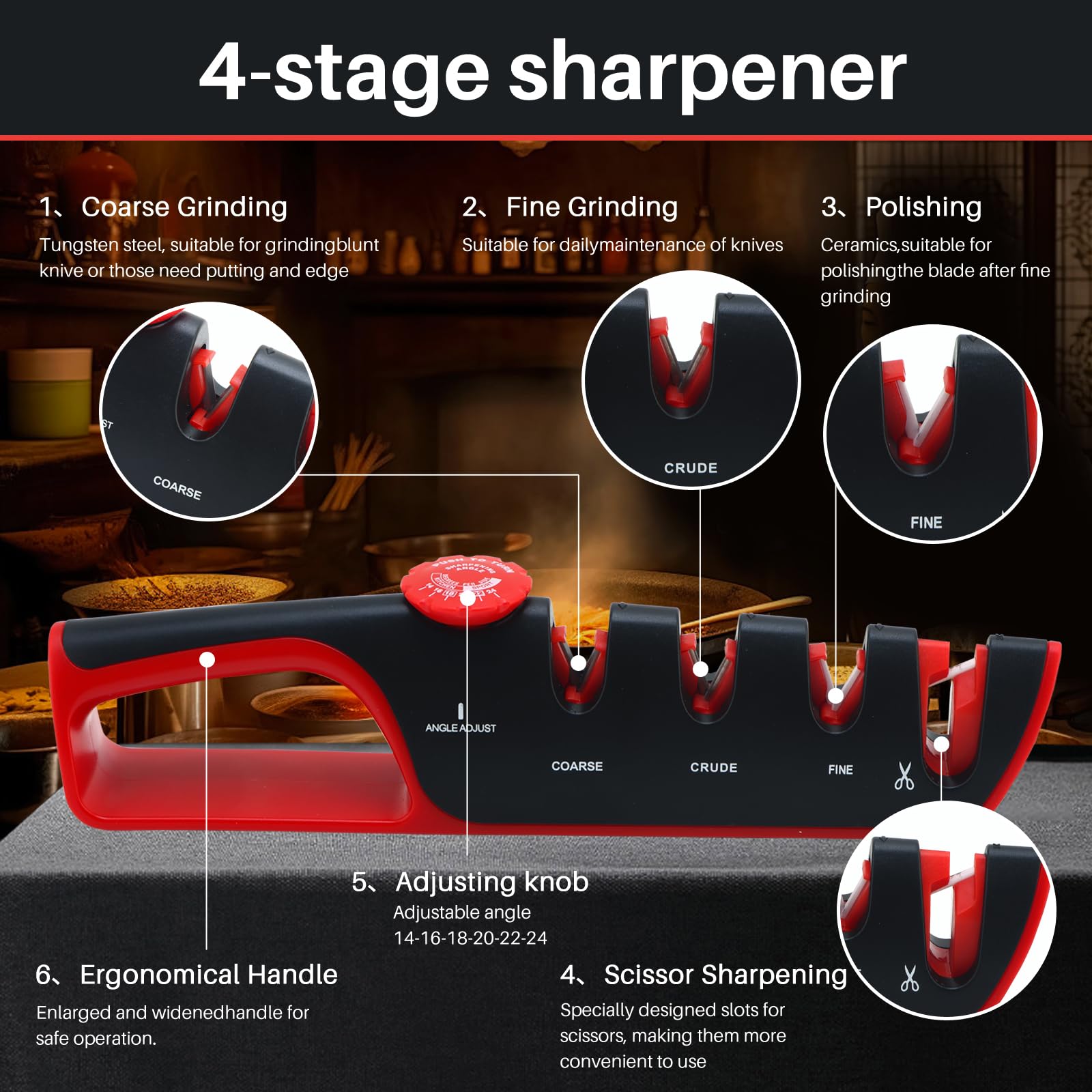 4-stage sharpener 1. Coarse Grinding Tungsten steel, suitable for grindingbluntknive or those need putting and edge 2、Fine Grinding Suitable for dailymaintenance of knives 3. Polishing Ceramics,suitable forpolishingthe blade after figrinding 4. Scissor Sharpening Specially designed slots forscissorS, making them moreconvenient to use 5. Adjusting knobAdjustable angle14-16-18-20-22-24 6、Ergonomical Handle Enlarged and widenedhandle for safe operation.